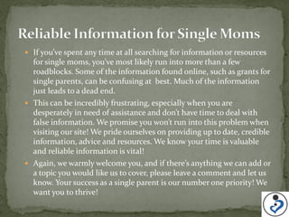  If you’ve spent any time at all searching for information or resources
  for single moms, you’ve most likely run into more than a few
  roadblocks. Some of the information found online, such as grants for
  single parents, can be confusing at best. Much of the information
  just leads to a dead end.
 This can be incredibly frustrating, especially when you are
  desperately in need of assistance and don’t have time to deal with
  false information. We promise you won’t run into this problem when
  visiting our site! We pride ourselves on providing up to date, credible
  information, advice and resources. We know your time is valuable
  and reliable information is vital!
 Again, we warmly welcome you, and if there’s anything we can add or
  a topic you would like us to cover, please leave a comment and let us
  know. Your success as a single parent is our number one priority! We
  want you to thrive!
 
