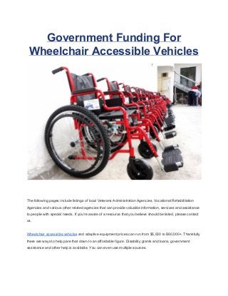 Government Funding For 
Wheelchair Accessible Vehicles 
The following pages include listings of local Veterans Administration Agencies, Vocational Rehabilitation 
Agencies and various other related agencies that can provide valuable information, services and assistance 
to people with special needs. If you’re aware of a resource that you believe should be listed, please contact 
us. 
Wheelchair accessible vehicles and adaptive equipment prices can run from $5,000 to $60,000+. Thankfully 
there are ways to help pare that down to an affordable figure. Disability grants and loans, government 
assistance and other help is available. You can even use multiple sources. 
 