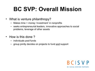 BC SVP: Overall Mission <ul><li>What is venture philanthropy?  </li></ul><ul><ul><li>Makes time + money ‘investment’ in no...