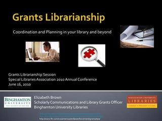 Coordination and Planning in your library and beyond




Grants Librarianship Session
Special Libraries Association 2010 Annual Conference
June 16, 2010


               Elizabeth Brown
               Scholarly Communications and Library Grants Officer
               Binghamton University Libraries
                  http://www.calvin.edu/admin/provost/grants/writing/crafting.htm
                  http://vcia.illinois.edu/FoundationRelations/resources/proposals.html
                  http://www.flir.com/cvs/americas/en/lawenforcement/grants/tips/
 