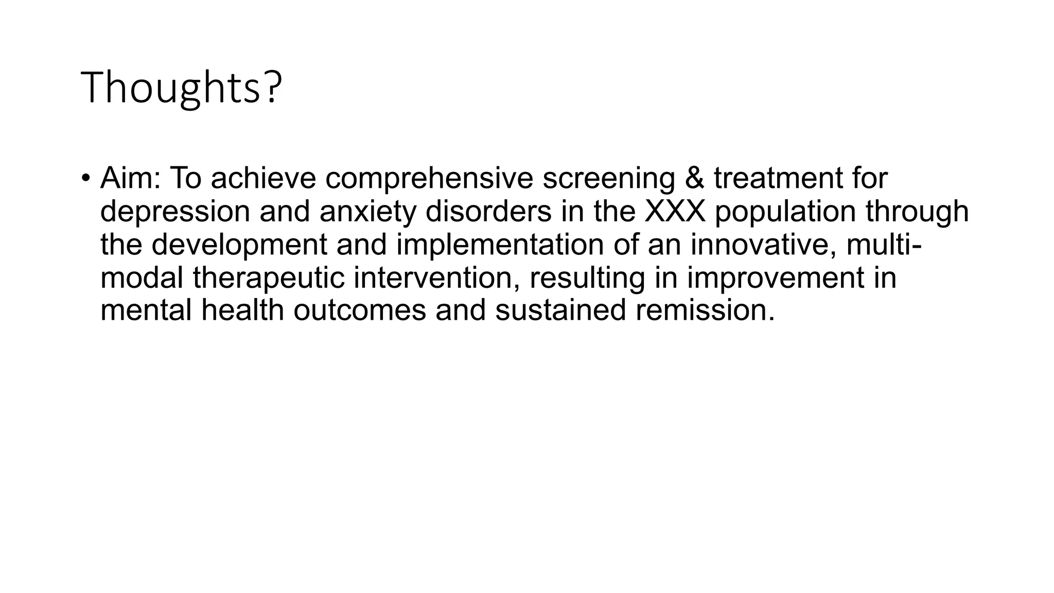 Thoughts?
• Aim: To achieve comprehensive screening & treatment for
depression and anxiety disorders in the XXX population through
the development and implementation of an innovative, multi-
modal therapeutic intervention, resulting in improvement in
mental health outcomes and sustained remission.
 