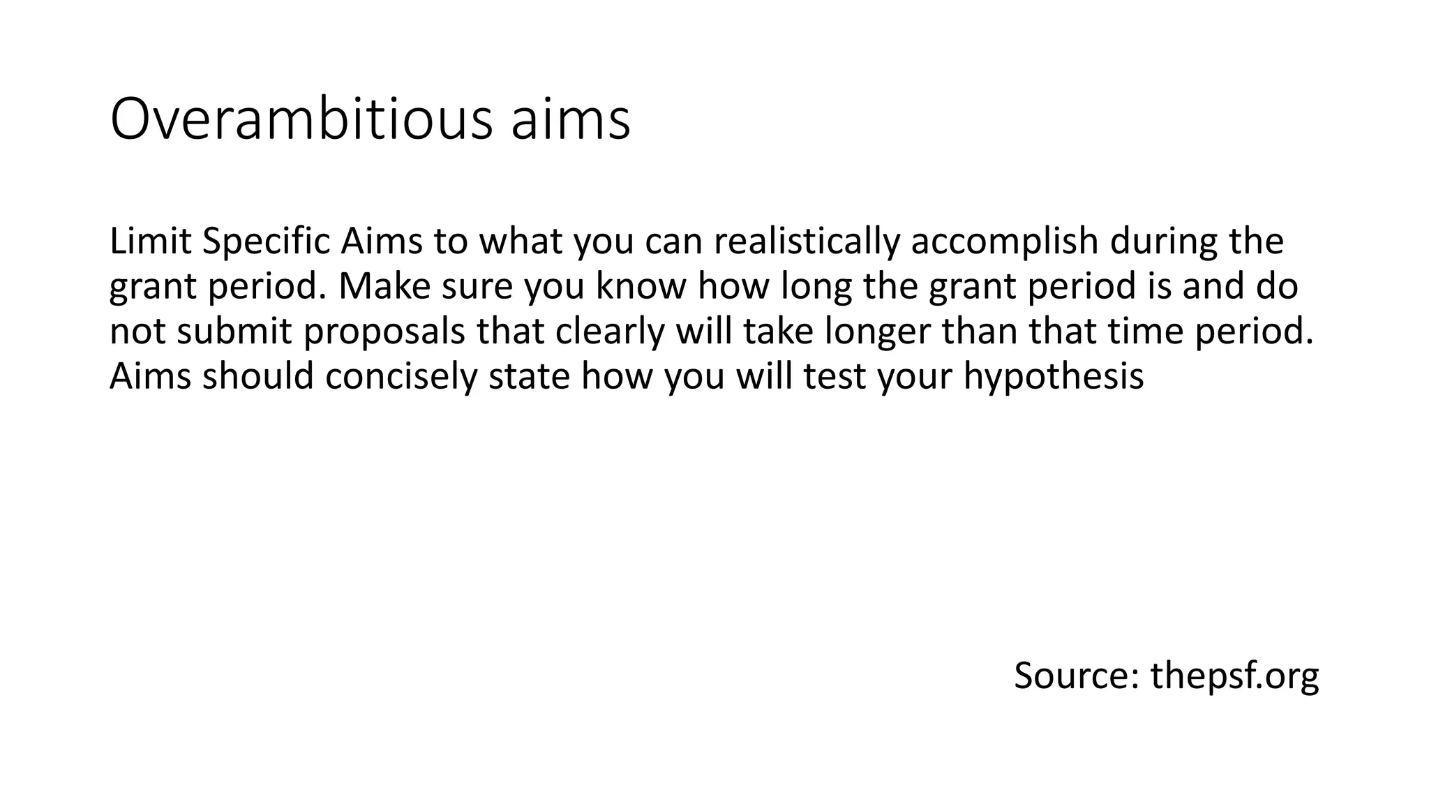 Overambitious aims
Limit Specific Aims to what you can realistically accomplish during the
grant period. Make sure you know how long the grant period is and do
not submit proposals that clearly will take longer than that time period.
Aims should concisely state how you will test your hypothesis
Source: thepsf.org
 