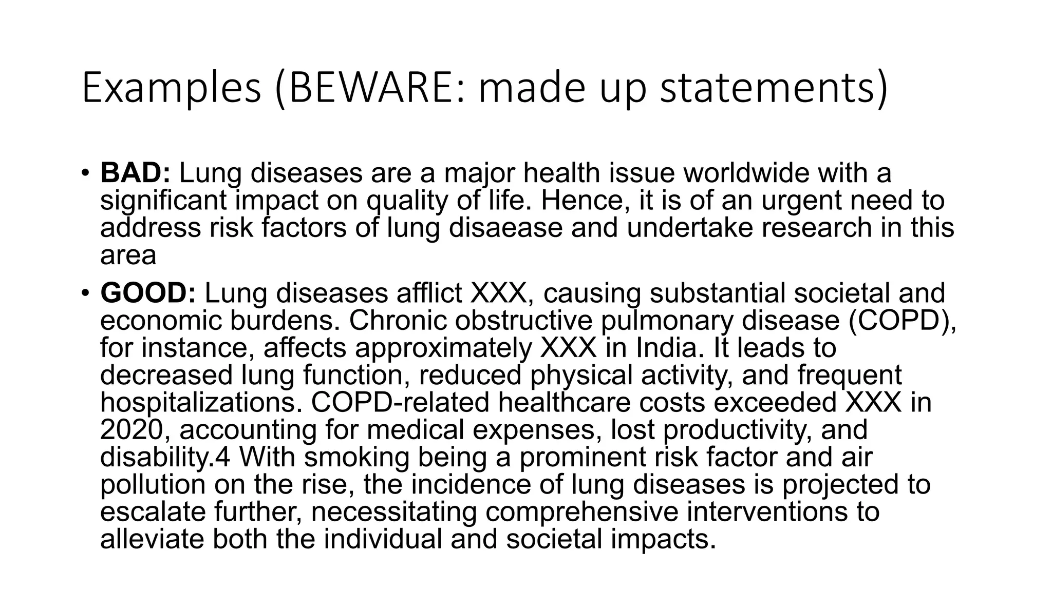 Examples (BEWARE: made up statements)
• BAD: Lung diseases are a major health issue worldwide with a
significant impact on quality of life. Hence, it is of an urgent need to
address risk factors of lung disaease and undertake research in this
area
• GOOD: Lung diseases afflict XXX, causing substantial societal and
economic burdens. Chronic obstructive pulmonary disease (COPD),
for instance, affects approximately XXX in India. It leads to
decreased lung function, reduced physical activity, and frequent
hospitalizations. COPD-related healthcare costs exceeded XXX in
2020, accounting for medical expenses, lost productivity, and
disability.4 With smoking being a prominent risk factor and air
pollution on the rise, the incidence of lung diseases is projected to
escalate further, necessitating comprehensive interventions to
alleviate both the individual and societal impacts.
 