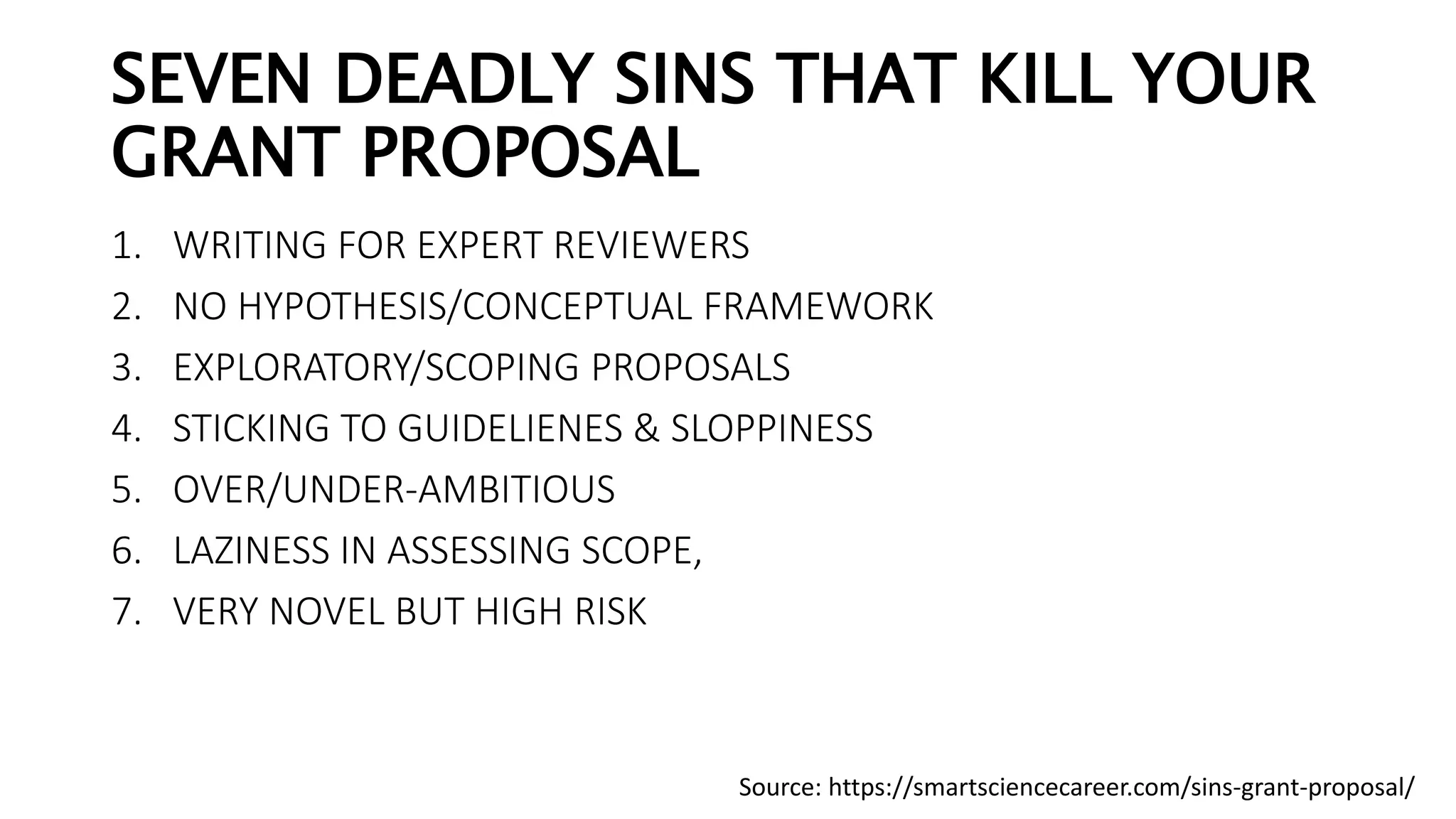 SEVEN DEADLY SINS THAT KILL YOUR
GRANT PROPOSAL
1. WRITING FOR EXPERT REVIEWERS
2. NO HYPOTHESIS/CONCEPTUAL FRAMEWORK
3. EXPLORATORY/SCOPING PROPOSALS
4. STICKING TO GUIDELIENES & SLOPPINESS
5. OVER/UNDER-AMBITIOUS
6. LAZINESS IN ASSESSING SCOPE,
7. VERY NOVEL BUT HIGH RISK
Source: https://smartsciencecareer.com/sins-grant-proposal/
 
