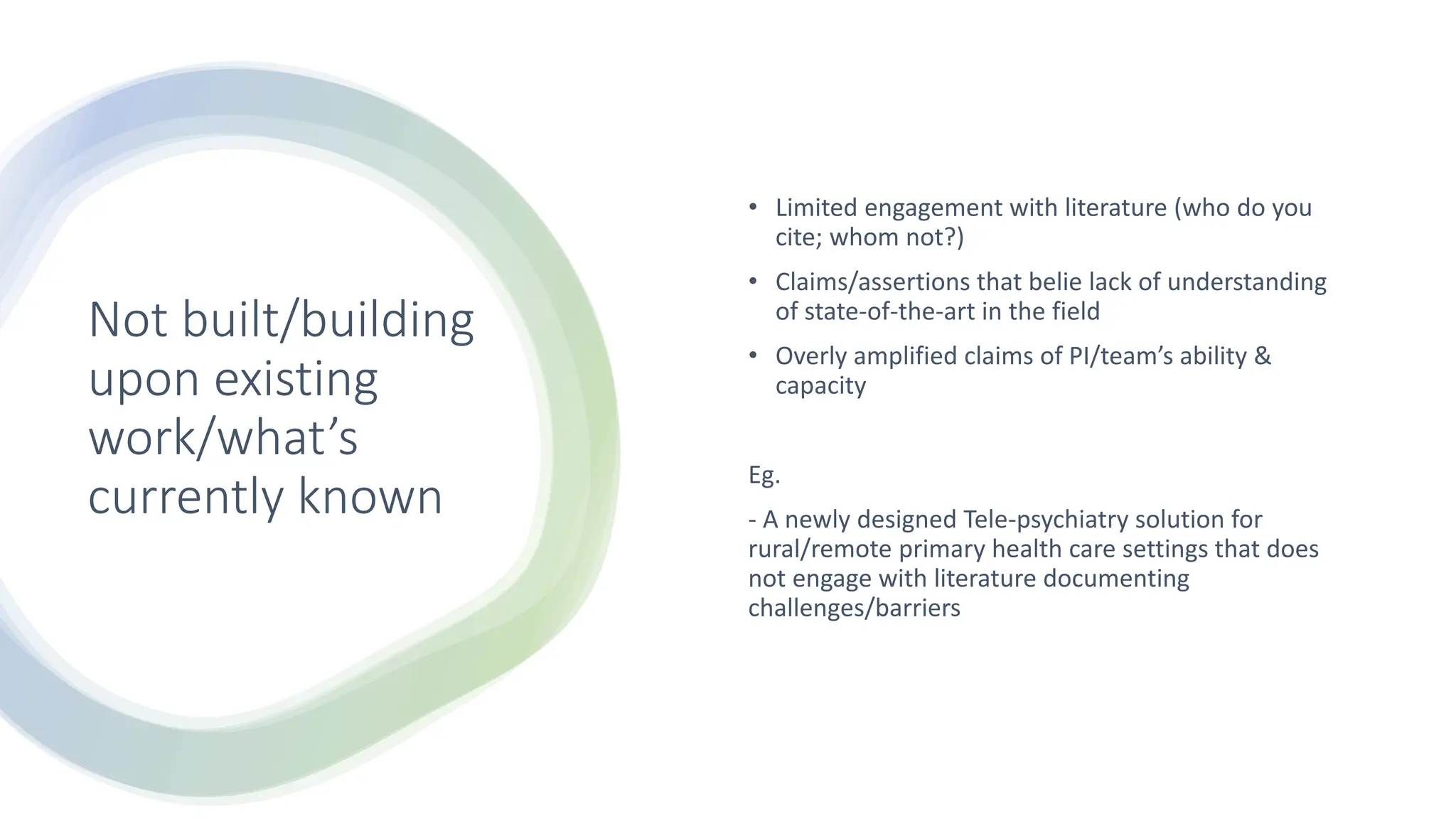Not built/building
upon existing
work/what’s
currently known
• Limited engagement with literature (who do you
cite; whom not?)
• Claims/assertions that belie lack of understanding
of state-of-the-art in the field
• Overly amplified claims of PI/team’s ability &
capacity
Eg.
- A newly designed Tele-psychiatry solution for
rural/remote primary health care settings that does
not engage with literature documenting
challenges/barriers
 