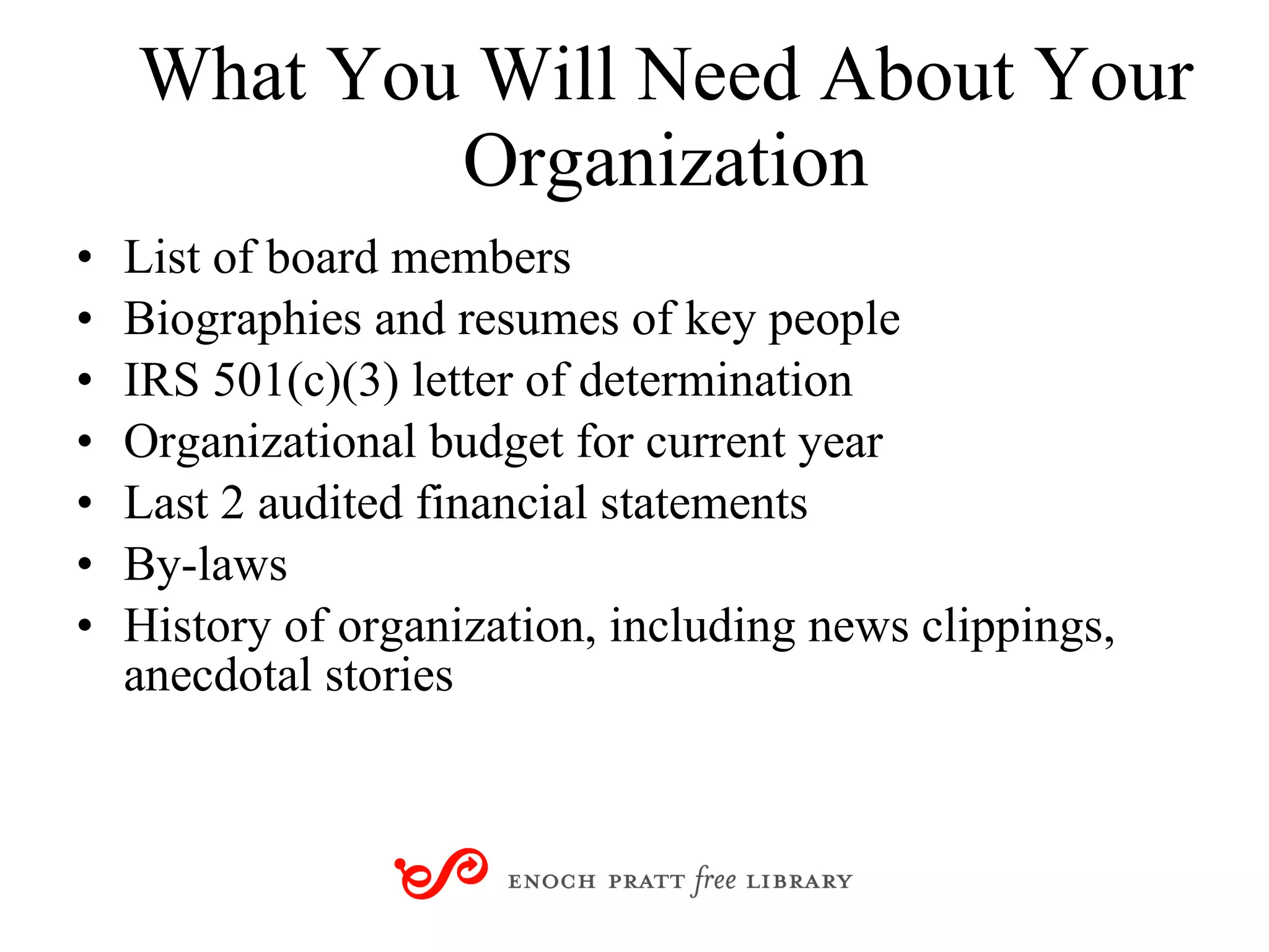 What You Will Need About Your Organization List of board members Biographies and resumes of key people IRS 501(c)(3) letter of determination Organizational budget for current year Last 2 audited financial statements By-laws History of organization, including news clippings, anecdotal stories 
