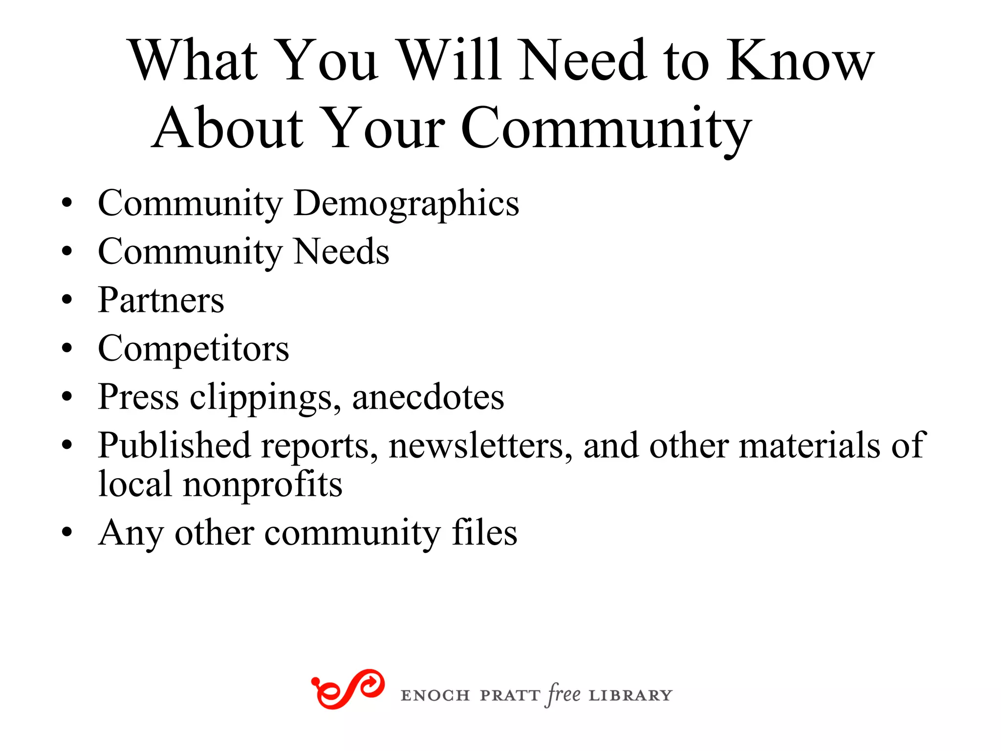 What You Will Need to Know About Your Community Community Demographics Community Needs Partners Competitors Press clippings, anecdotes Published reports, newsletters, and other materials of local nonprofits Any other community files 