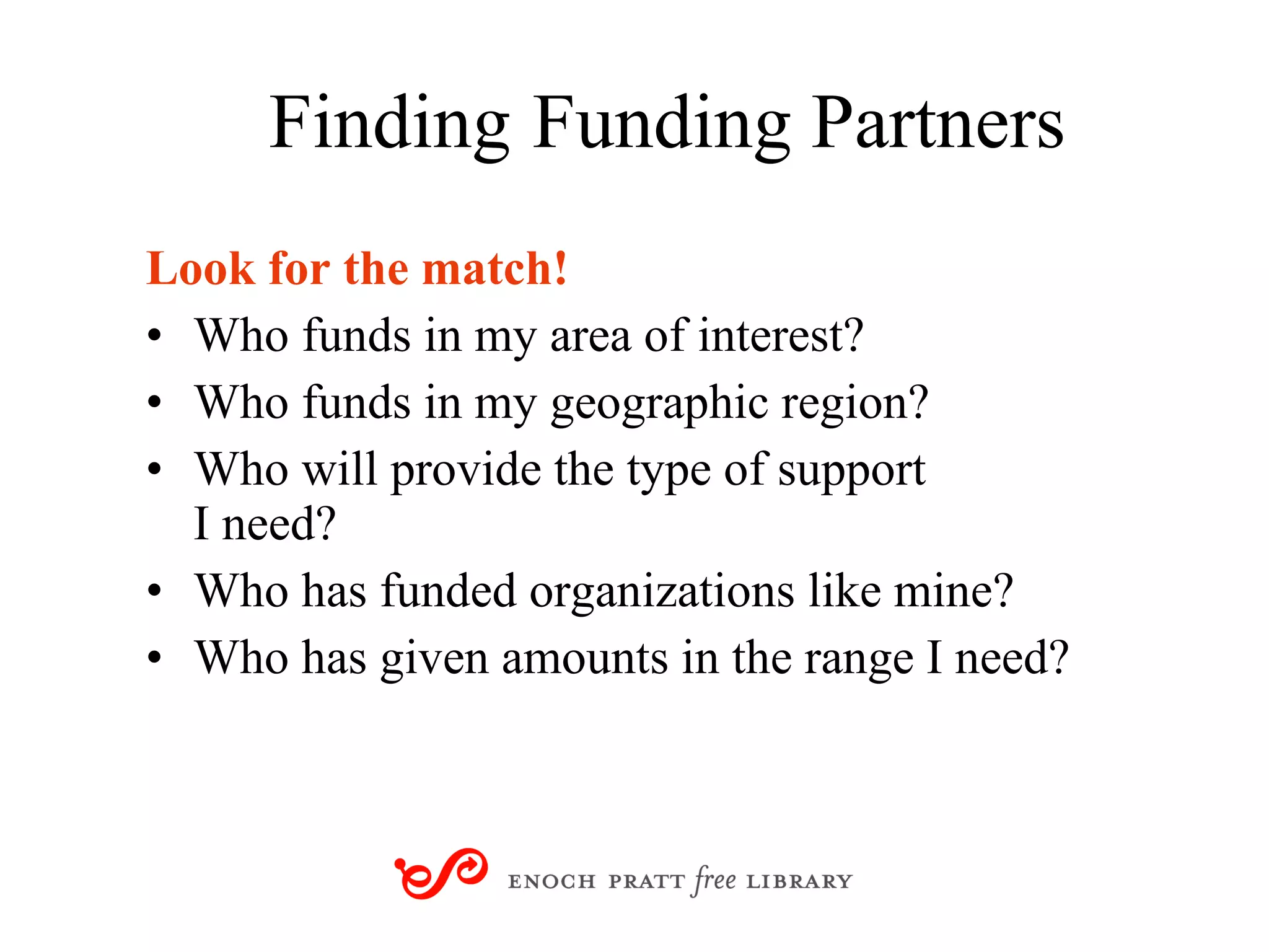 Finding   Funding Partners Look for the match! Who funds in my area of interest? Who funds in my geographic region? Who will provide the type of support  I need? Who has funded organizations like mine? Who has given amounts in the range I need? 