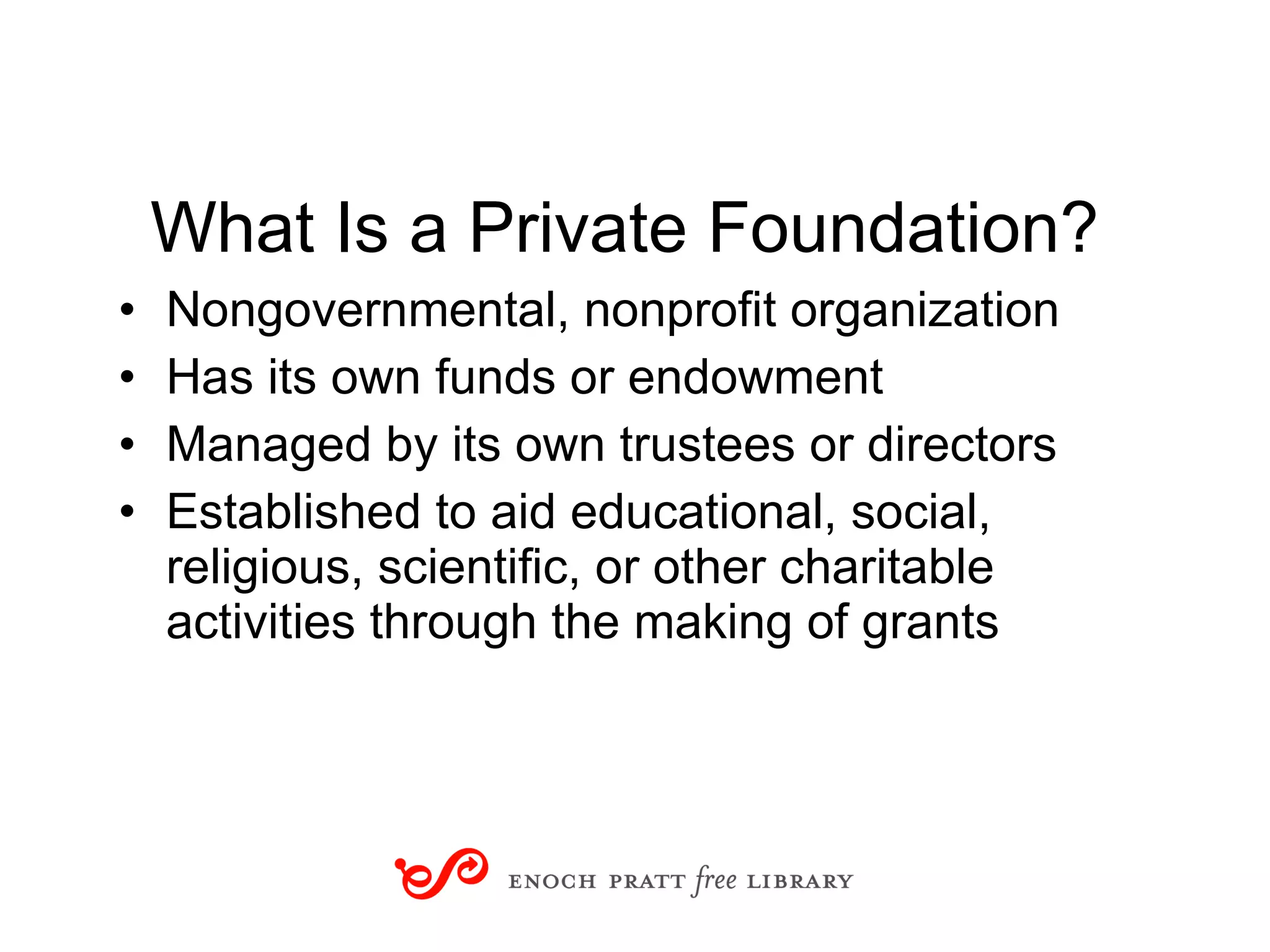 What Is a Private Foundation? Nongovernmental, nonprofit organization Has its own funds or endowment Managed by its own trustees or directors Established to aid educational, social, religious, scientific, or other charitable activities through the making of grants Part 2: The World of Grantmakers 