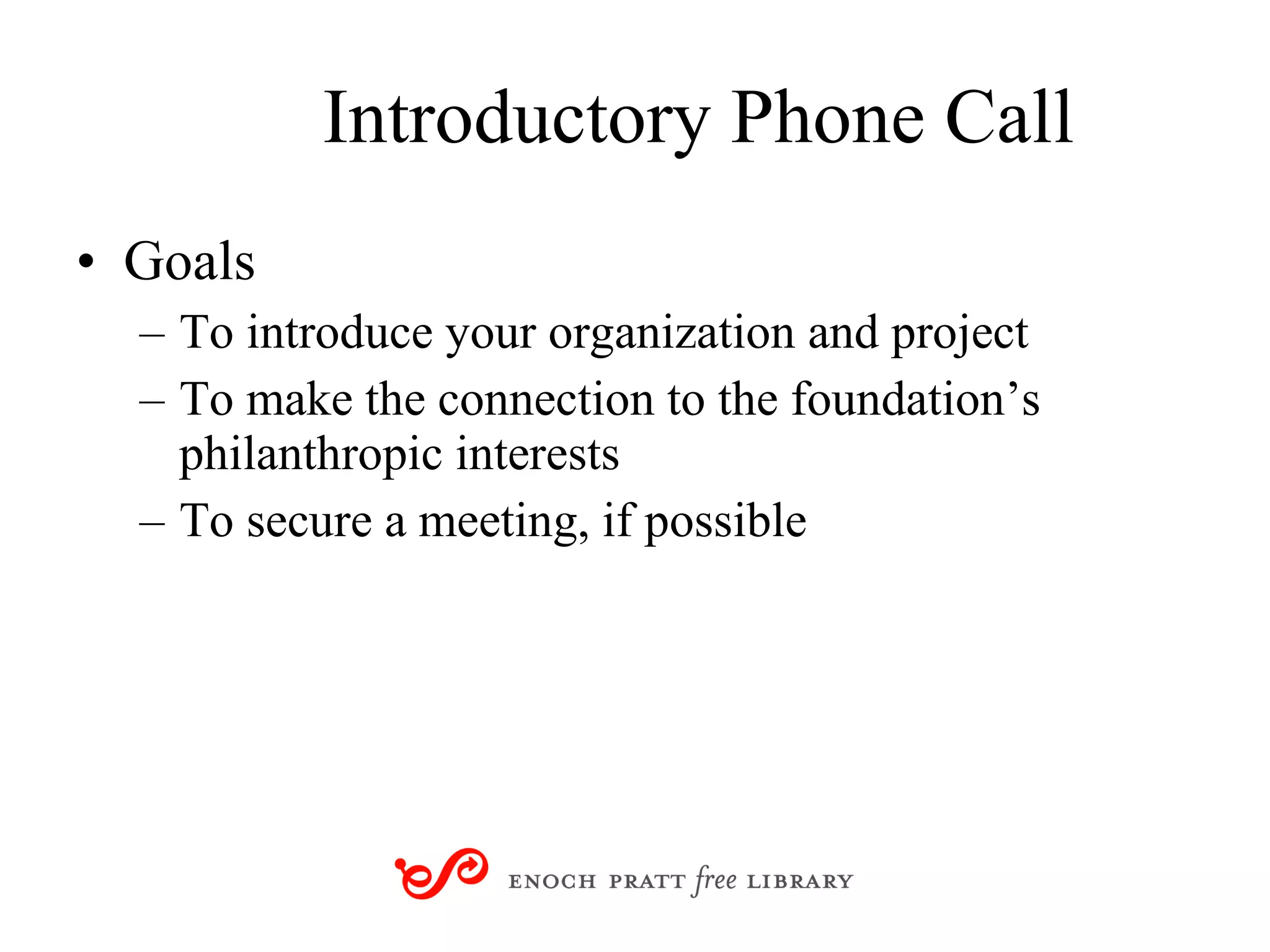 Introductory Phone Call Goals To introduce your organization and project To make the connection to the foundation’s philanthropic interests To secure a meeting, if possible 