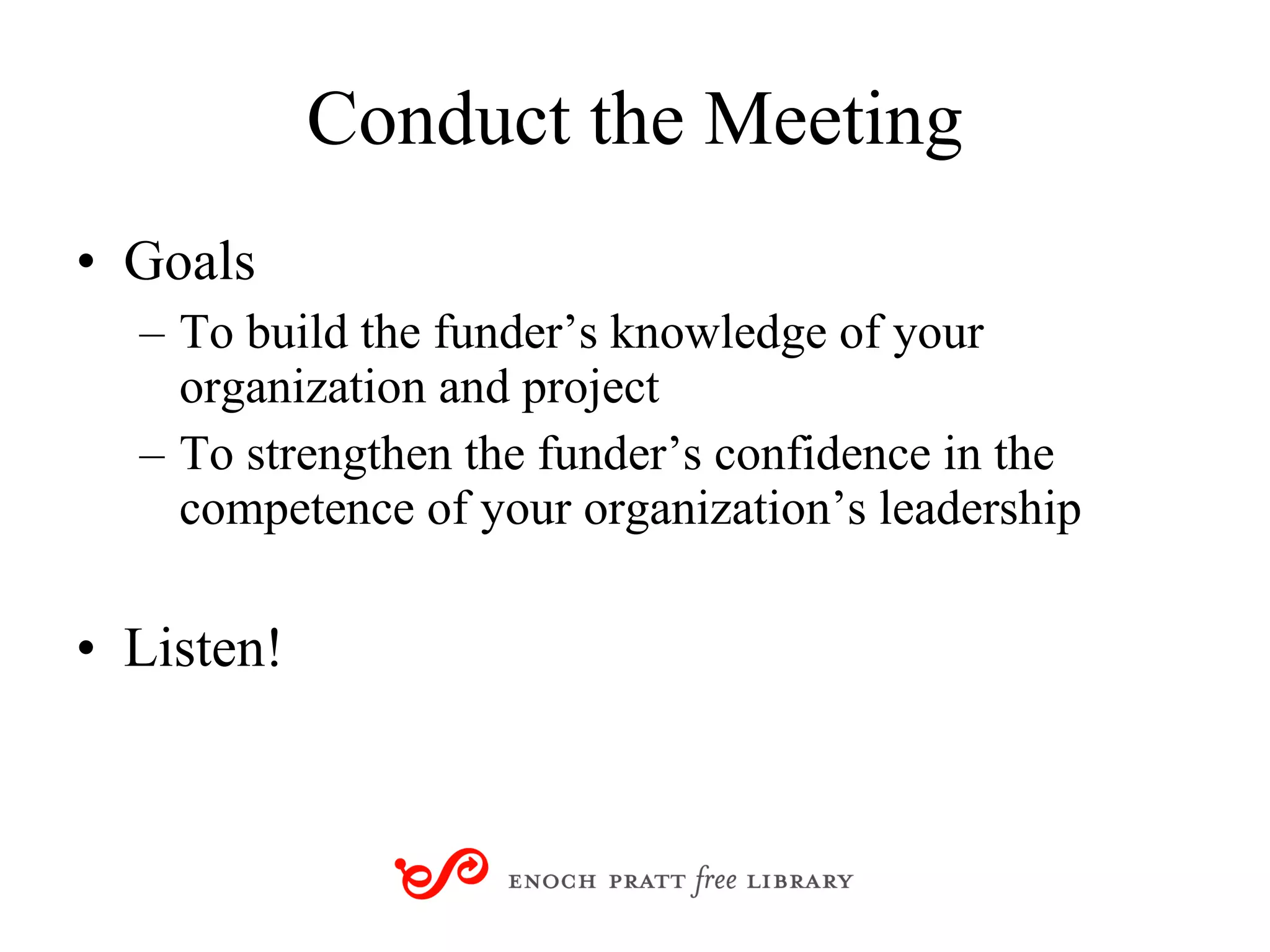 Conduct the Meeting Goals To build the funder’s knowledge of your organization and project  To strengthen the funder’s confidence in the competence of your organization’s leadership Listen! 