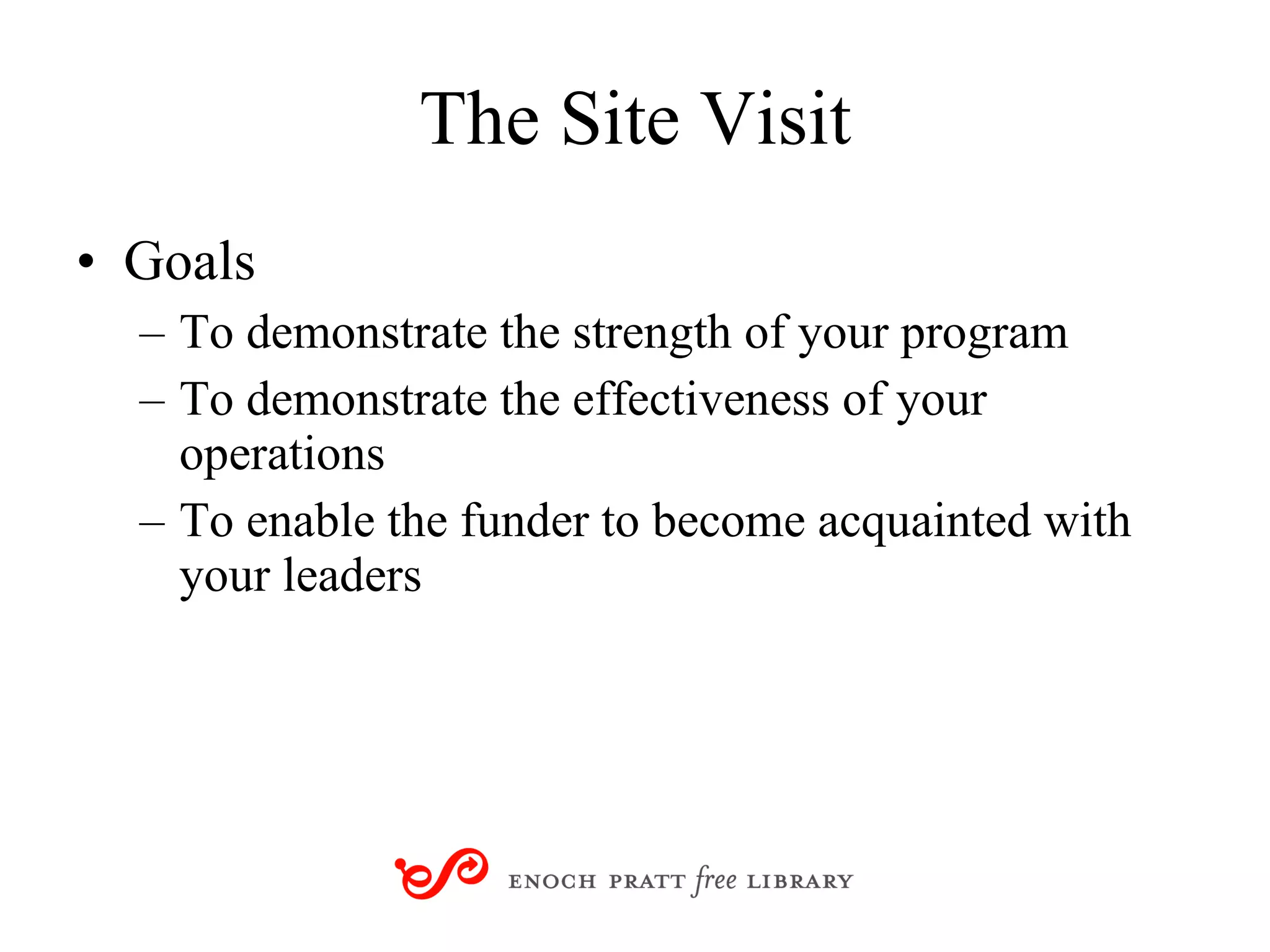 The Site Visit Goals To demonstrate the strength of your program To demonstrate the effectiveness of your operations To enable the funder to become acquainted with your leaders 