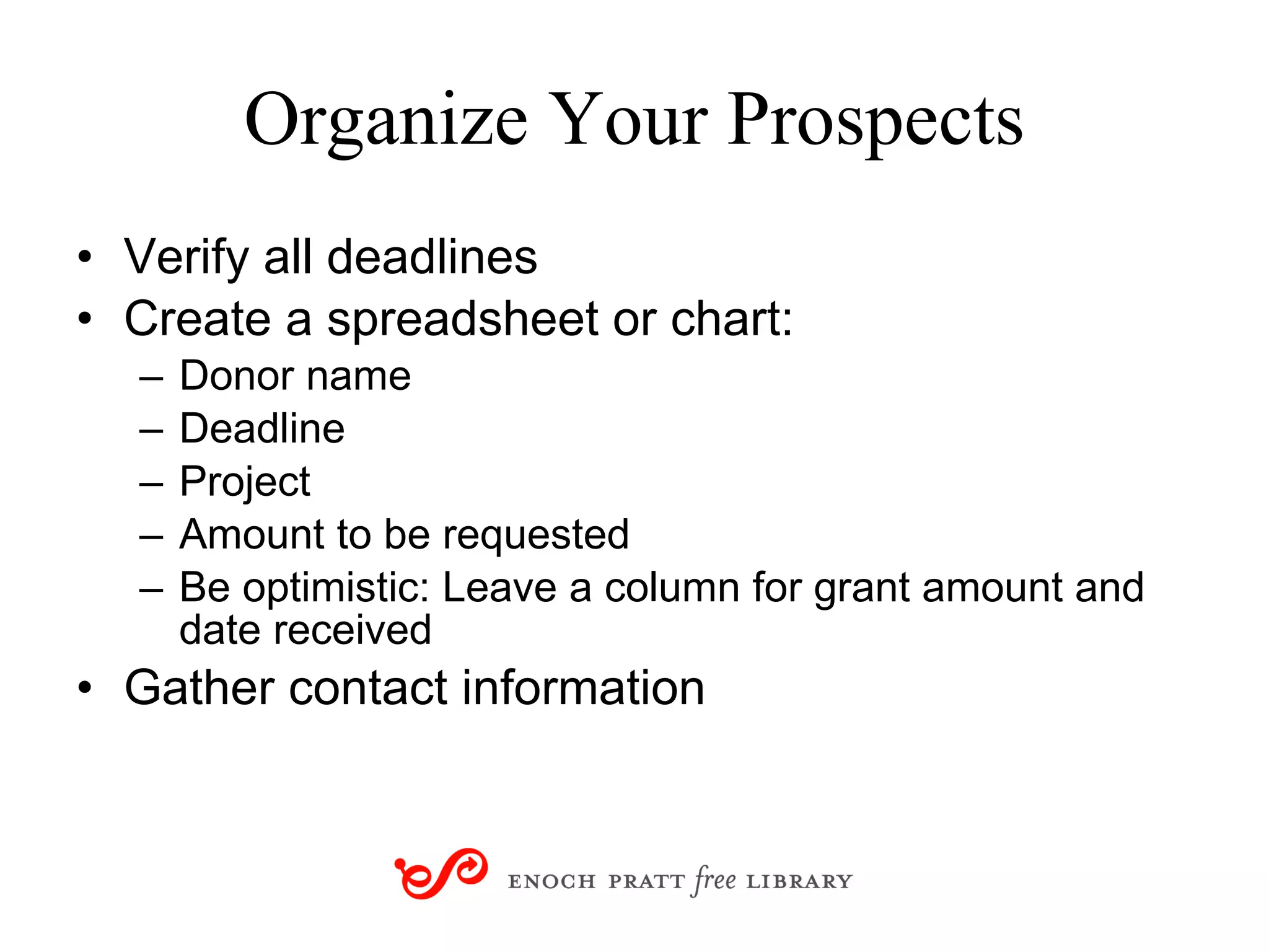 Organize Your Prospects Verify all deadlines Create a spreadsheet or chart: Donor name Deadline Project Amount to be requested Be optimistic: Leave a column for grant amount and date received Gather contact information 