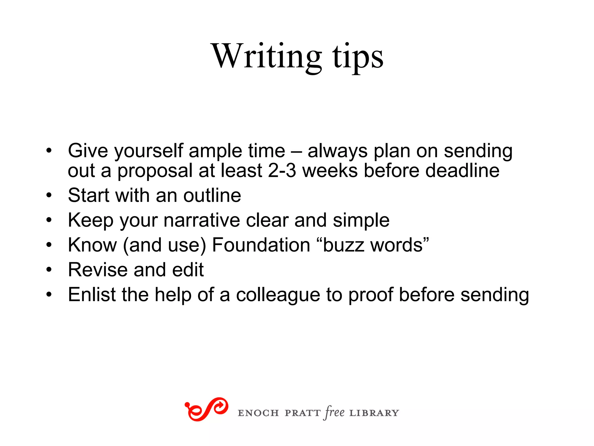 Writing tips Give yourself ample time – always plan on sending out a proposal at least 2-3 weeks before deadline Start with an outline Keep your narrative clear and simple  Know (and use) Foundation “buzz words” Revise and edit Enlist the help of a colleague to proof before sending 