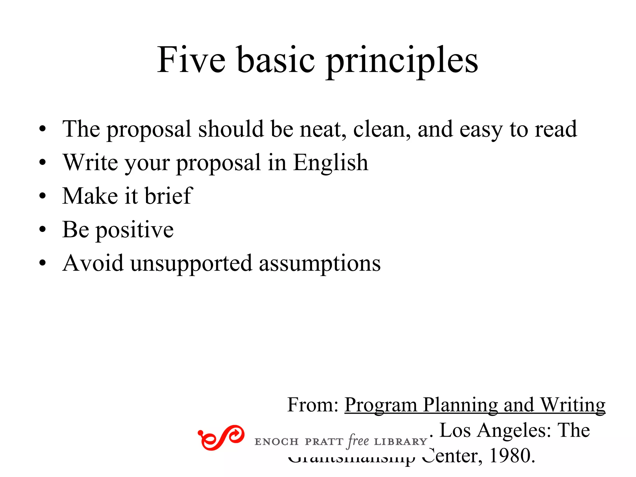 Five basic principles The proposal should be neat, clean, and easy to read Write your proposal in English Make it brief Be positive Avoid unsupported assumptions From:  Program Planning and Writing  by Norton Kiritz. Los Angeles: The Grantsmanship Center, 1980.  
