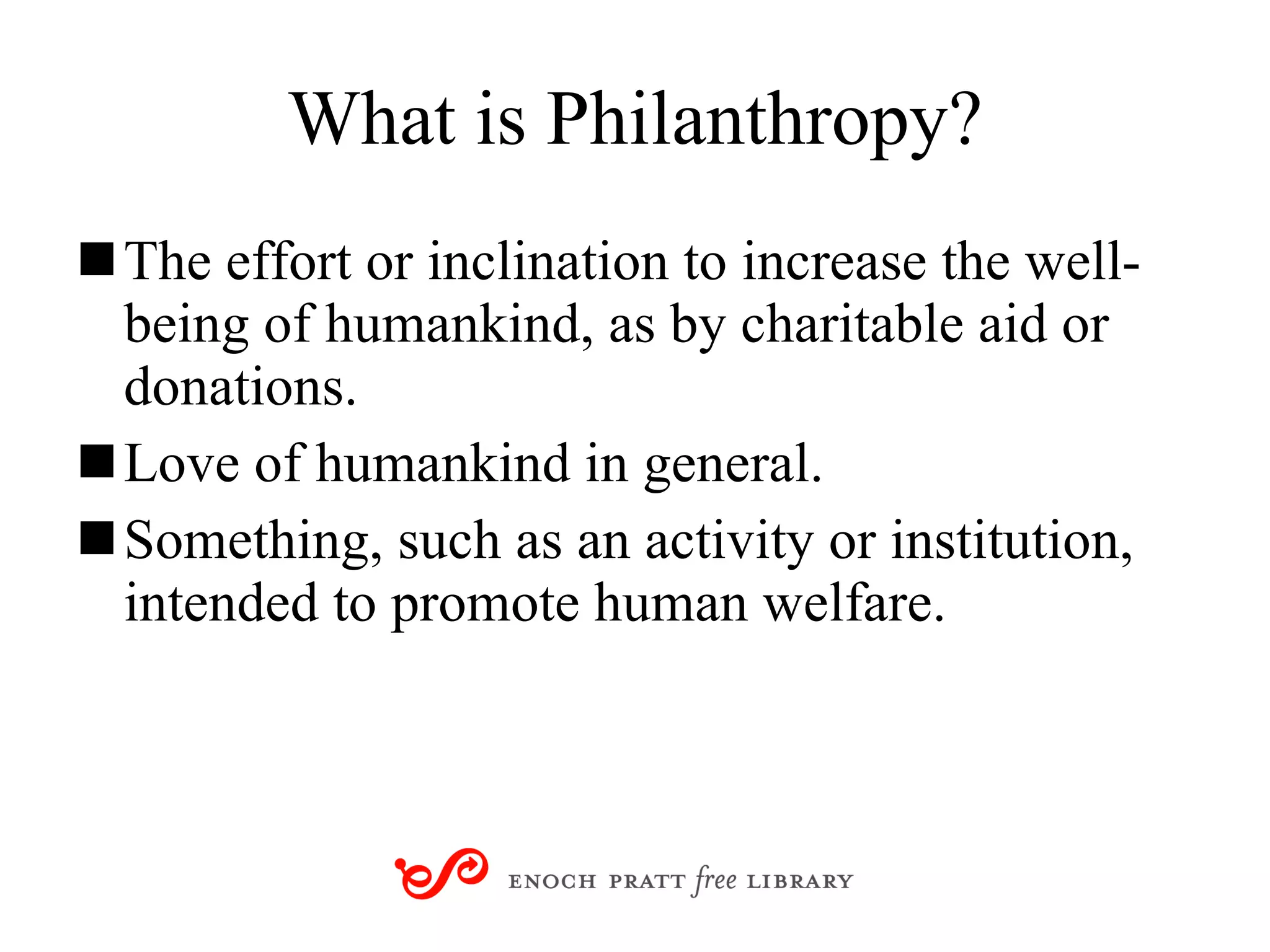 What is Philanthropy? The effort or inclination to increase the well-being of humankind, as by charitable aid or donations. Love of humankind in general. Something, such as an activity or institution, intended to promote human welfare. 