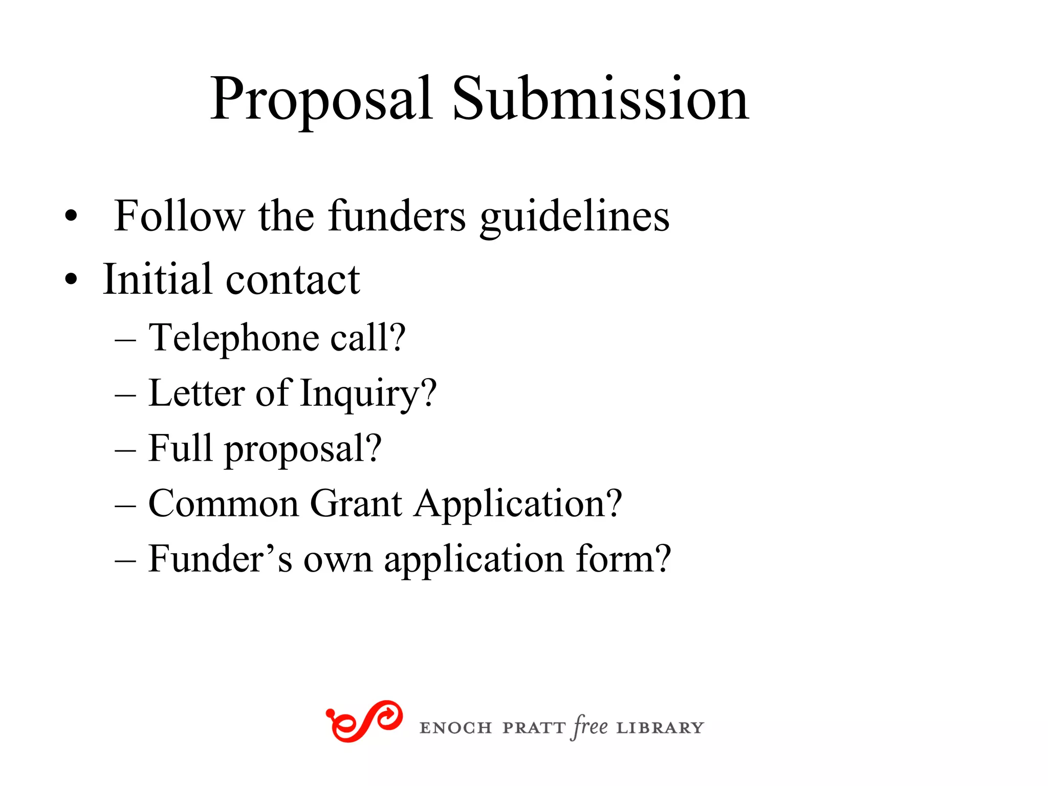 Proposal Submission Follow the funders guidelines Initial contact Telephone call? Letter of Inquiry? Full proposal? Common Grant Application? Funder’s own application form? 