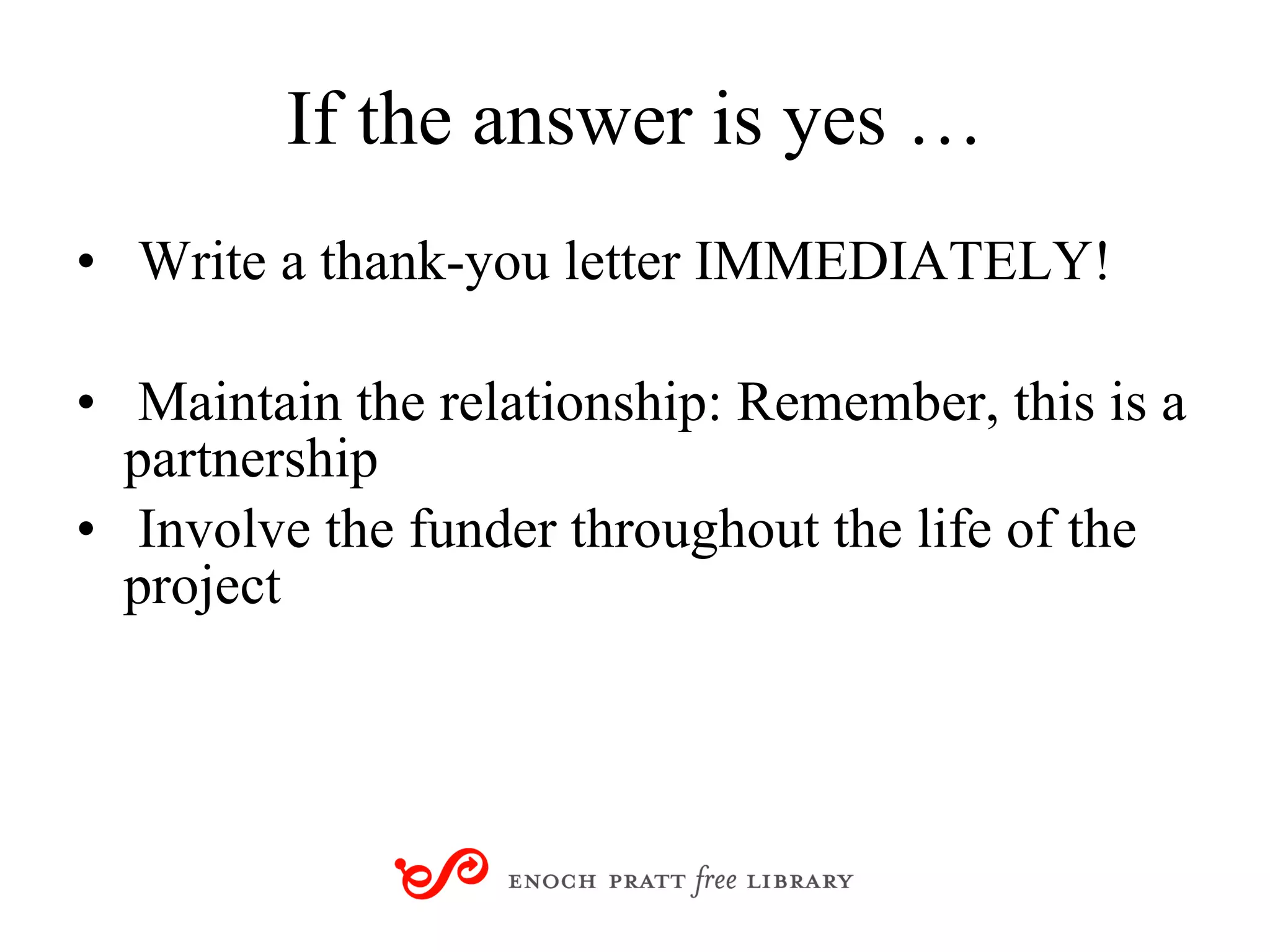 If the answer is yes … Write a thank-you letter IMMEDIATELY! Maintain the relationship: Remember, this is a partnership Involve the funder throughout the life of the project 