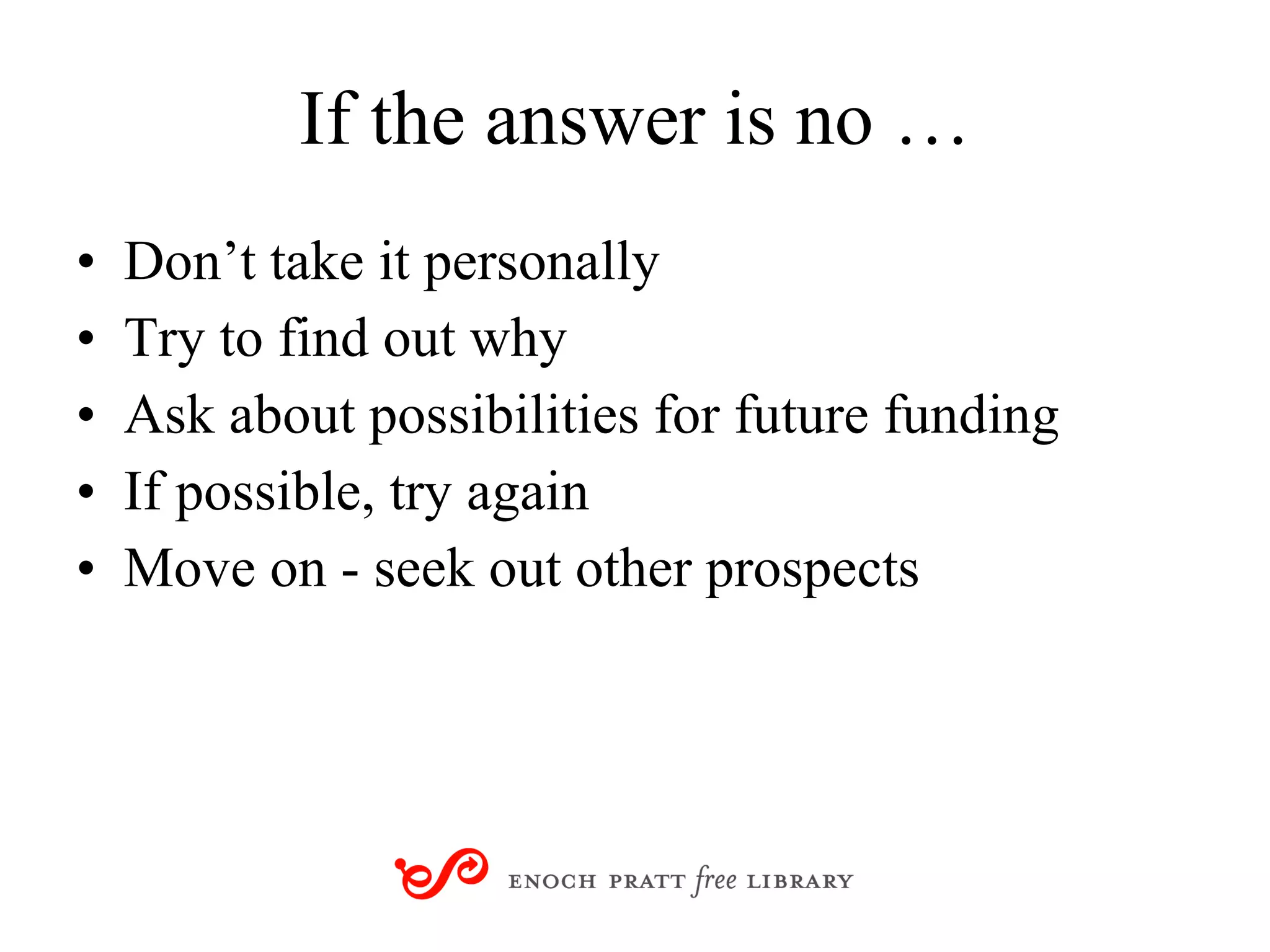 If the answer is no … Don’t take it personally Try to find out why Ask about possibilities for future funding If possible, try again Move on - seek out other prospects 