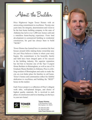 Grants Mill Crossing-Townhomes, Irondale AL, Community by Tower Homes
Price Hightower began Tower Homes with an
unwavering commitment to excellence. Twenty-one
years later, his integrity, determination and vision to
be the best home building company in the state of
Alabama has led to over 1,000 new homes sold and
a matchless home-buying experience. From land
development to commercial building to residential
construction, his goal has always been to build
“WOW!”
Tower Homes has learned how to construct the best
houses around while making home ownership easy
for you! Price believes a home is where your story
begins. His commitment to his homelife, family
and faith have been integral parts of his success
in the building industry. His superior reputation
has led him to become one of the Top 5 Largest
Home Builders in Birmingham, as well as one of 16
Graduate Master Builders inAlabama. Price is a life-
long resident of Birmingham and seeks to make the
city an even better place for families to call home.
Tower’s homes and communities reflect his faithful
dedication to excellence and building the “BEST”
house on the market.
Each Tower project is a reflection of Price’s diligent
work ethic, well-planned designs, and choice of
highest quality materials. He is involved in each
phase of construction and loves handing you the keys
to your new home!
Tower Homes
2106 Devereux Circle
Birmingham, AL 35243
(P) 205.970.2363
(F) 205.970.2365
www.Tower-Homes.com
 