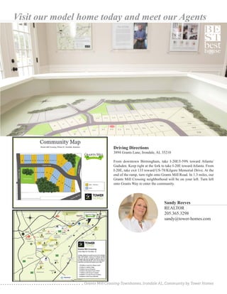 Grants Mill Crossing-Townhomes, Irondale AL, Community by Tower Homes
Visit our model home today and meet our Agents
Sandy Reeves
REALTOR
205.365.3298
sandy@tower-homes.com
Driving Directions
3894 Grants Lane, Irondale, AL 35210
From downtown Birmingham, take I-20E/I-59N toward Atlanta/
Gadsden. Keep right at the fork to take I-20E toward Atlanta. From
I-20E, take exit 133 toward US-78/Kilgore Memorial Drive. At the
end of the ramp, turn right onto Grants Mill Road. In 1.3 miles, our
Grants Mill Crossing neighborhood will be on your left. Turn left
onto Grants Way to enter the community.
 