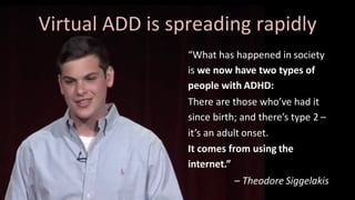 “What	has	happened	in society		
is	we	now	have	two	types	of		
people	with ADHD:
There	are	those	who’ve	had	it		
since	birth;	and	there’s	type	2 –
it’s	an	adult onset.
It	comes	from	using the		
internet.”
– Theodore Siggelakis
Virtual	ADD	is	spreading rapidly
 