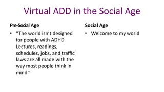 Virtual	ADD	in	the	Social Age
• “The	world	isn’t	designed		
for	people	with	ADHD.		
Lectures,	readings,		
schedules,	jobs,	and traﬃc
laws	are	all	made	with the		
way	most	people	think	in		
mind.”
Pre-Social Age Social	Age
• Welcome	to	my world
 