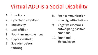 Virtual	ADD	is	a	Social Disability
1. Lose Focus
2. Hyper-focus=	overfocus
3. Impulsivity
4. Lack	of ﬁlter
5. Poor	time management
6. Hypersensitivity
7. Speaking before		
thinking
8. Poor	communication		
from	digital limitations
9. Negative	emotions	
outweighing	positive
emotions
10. Emotional	
disregulation
 