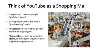 • Imagine	each	store	as	a single		
YouTube channel.
• Many	people	enter	a	YouTube in		
“just	browsing” mode.
• “Suggested videos”	distract	people	
from	their	original	goal.
• The	result:	user	straying	into	other		
stores,	continuously.	Way	more time		
is	spent	than	planned on.
Think	of	YouTube	as	a	Shopping Mall
 