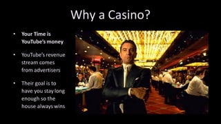 Why	a Casino?
• Your	Time	is		
YouTube’s money
• YouTube’s revenue		
stream	comes		
from advertisers
• Their	goal	is	to		
have	you	stay long		
enough	so	the		
house	always wins
 