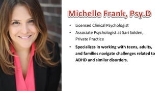• Licensed	Clinical Psychologist
• Associate	Psychologist	at	Sari Solden,		
Private Practice
• Specializes	in	working	with	teens,	adults,		
and	families	navigate	challenges	related to		
ADHD	and	similar disorders.
 