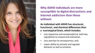 Why	ADHD	individuals	are	more		
susceptible	to	digital	distractions	and		
Internet	addiction	than	those
without:
An	individual	with	ADHD	has	structural,		
functional,	and	chemical	diﬀerences	than	
a		nuerotypical	brain,	which includes:
• Less	dopamine	and	norepinephrine,	both	key	
ingredients	to	reward	and motivation.
• Less	aversion	to	consequences, and;
• Lower	ability	to	activate	and regulate		
behavior	as	well	as emotion.
 