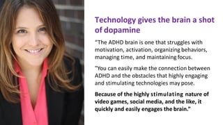 Technology	gives	the	brain	a	shot		
of dopamine
“The	ADHD	brain	is	one	that	struggles	with		
motivation,	activation,	organizing behaviors,	
managing	time,	and	maintaining focus.
"You	can	easily	make	the connection between	
ADHD	and	the	obstacles	that	highly	engaging		
and	stimulating	technologies	may pose.
Because	of	the	highly	stimulating	nature	of		
video	games,	social	media,	and	the	like,	it		
quickly	and	easily	engages	the brain.”
 