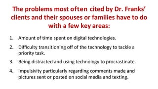The	problems	most	often	cited	by	Dr.	Franks’		
clients	and	their	spouses	or	families	have	to	do		
with	a	few	key areas:
1. Amount	of	time	spent	on	digital technologies.
2. Diﬃculty	transitioning	oﬀ	of	the	technology	to	tackle a		
priority task.
3. Being	distracted	and	using	technology	to procrastinate.
4. Impulsivity	particularly	regarding	comments	made and		
pictures	sent	or	posted	on	social	media	and texting.
 