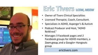 erictivers.com
• Owner	of	Tivers	Clinical Specialties
• Licensed	Therapist,	Coach, Consultant.
• Specializes	in	ADHD,	Asperger's	& Autism
• Podcast	Producer	and	Host, “ADHD		
ReWired.”
• Manages	3	Facebook	pages	and	2		
Facebook	groups	for	ADHD	members, a	
Zoom	group,	and	a	Google+	Hangouts
group
 