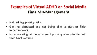Examples of	Virtual	ADHD	on	Social	Media
Time	Mis-Management
• Not	tackling		priority tasks.
• Getting distracted and not being able to start or ﬁnish
important work.
• Hyper-focusing, at the expense of planning your priorities into
fixed blocks of time
 