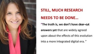STILL,	MUCH	RESEARCH	
NEEDS	TO	BE	DONE…
“The	truth	is,	we	don’t	have	clear--cut		
answers	yet	that	are	widely	agreed		
upon	about	the	eﬀects	of	this	evolution		
into	a	more	integrated	digital	era. ”
 
