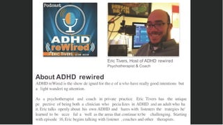 Eric Tivers, Host of ADHD rewired
Psychotherapist & Coach
About ADHD rewired
ADHD reWired is the show de igned for tho e of uwho have really good intentions but
a light wanderi ng attention.
As a psychotherapist and coach in private practice Eric Tivers has the unique
pe pective of being both a clinician who pecia lizes in ADHD and an adult who ha
it. Eric talks openly about his own ADHD and hares with listeners the trategies he'
learned to be ucce ful a well as the areas that continue to be challenging. Starting
with episode 16, Eric begins talking with listener , coaches and other therapists.
 