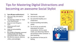 Tips	for	Mastering	Digital Distractions and	
becoming	an	awesome	Social	Stylist
1. Turn	oﬀ	your notﬁcations!
2. Plan	your	day	and	week in		
advance
3. Try	wearing	a	watch,	or		have	
a	fun	clock around
4. Focus	on	one	thing	at a		
time.
5. Allow	yourself	small	
rewards
6. Have	an accountability		
partner.
7. Be	mindful	of	keeping		personal	
media	private and		being	
intentional	about		your posts.
8. Mindfulness	(pause, observe,		
reﬂect, acknowledge)
9. Take breaks
10. Get exercise,	sleep	well
11. Eat	and	drink	healthy	an in		
moderation
12. Practice	building	new habits,		
slowly.
13. Try	shutting	up	and	only		
listening	for	an	entire		
conversation.	(Or	for	social		
media,	just	observing.)	Wait to		
ask	questions	when	someone		is	
done speaking.
14. Pay	attention	to	how	you’re	
feeling.
 