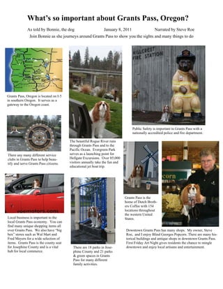 What’s so important about Grants Pass, Oregon?
             As told by Bonnie, the dog                        January 8, 2011                  Narrated by Steve Roe
               Join Bonnie as she journeys around Grants Pass to show you the sights and many things to do




Grants Pass, Oregon is located on I-5
in southern Oregon. It serves as a
gateway to the Oregon coast.




                                                                                 Public Safety is important to Grants Pass with a
                                                                                 nationally accredited police and fire department.

                                        The beautiful Rogue River runs
                                        through Grants Pass and to the
                                        Pacific Ocean. Evergreen Park
There any many different service        serves as a launching point for
clubs in Grants Pass to help beau-      Hellgate Excursions. Over 85,000
tify and serve Grants Pass citizens.    visitors annually take the fun and
                                        educational jet boat trip.




                                                                             Grants Pass is the
                                                                             home of Dutch Broth-
                                                                             ers Coffee with 154
                                                                             locations throughout
                                                                             the western United
Local business is important to the                                           States.
local Grants Pass economy. You can
find many unique shopping items all
over Grants Pass. We also have “big                                          Downtown Grants Pass has many shops. My owner, Steve
box” stores such as Wal Mart and                                             Roe, and I enjoy Blind Georges Popcorn. There are many his-
Fred Meyers for a wide selection of                                          torical buildings and antique shops in downtown Grants Pass.
items. Grants Pass is the county seat                                        First Friday Art Night gives residents the chance to mingle
for Josephine County and is a vital       There are 18 parks in Jose-        downtown and enjoy local artisans and entertainment.
hub for local commerce.                   phine County and 21 parks
                                          & green spaces in Grants
                                          Pass for many different
                                          family activities.
 