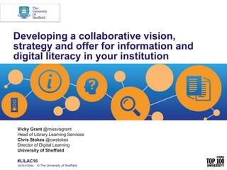 Vicky Grant @missvagrant
Head of Library Learning Services
Chris Stokes @cwstokes
Director of Digital Learning
University of Sheffield
#LILAC16
Developing a collaborative vision,
strategy and offer for information and
digital literacy in your institution
© The University of Sheffield
 