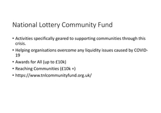 National Lottery Community Fund
• Activities specifically geared to supporting communities through this
crisis.
• Helping organisations overcome any liquidity issues caused by COVID-
19
• Awards for All (up to £10k)
• Reaching Communities (£10k +)
• https://www.tnlcommunityfund.org.uk/
 