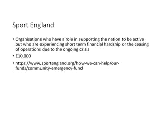 Sport England
• Organisations who have a role in supporting the nation to be active
but who are experiencing short term financial hardship or the ceasing
of operations due to the ongoing crisis
• £10,000
• https://www.sportengland.org/how-we-can-help/our-
funds/community-emergency-fund
 