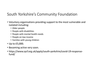 South Yorkshire’s Community Foundation
• Voluntary organisations providing support to the most vulnerable and
isolated including:
• Older people
• People with disabilities
• People with mental health needs
• People on low income
• Families with young children
• Up to £5,000.
• Becoming active very soon.
• https://www.sycf.org.uk/apply/south-yorkshire/covid-19-response-
fund/
 