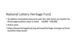 National Lottery Heritage Fund
• To address immediate pressures over the next three-six months for
those organisations most in need £3,000 - £50,000
• Active soon
• https://www.heritagefund.org.uk/news/heritage-emergency-fund-
launches-help-sector
 