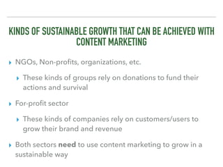 KINDS OF SUSTAINABLE GROWTH THAT CAN BE ACHIEVED WITH
CONTENT MARKETING
▸ NGOs, Non-proﬁts, organizations, etc.
▸ These kinds of groups rely on donations to fund their
actions and survival
▸ For-proﬁt sector
▸ These kinds of companies rely on customers/users to
grow their brand and revenue
▸ Both sectors need to use content marketing to grow in a
sustainable way
 