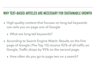 WHY TEXT-BASED ARTICLES ARE NECESSARY FOR SUSTAINABLE GROWTH
▸ High-quality content that focuses on long-tail keywords
can rank you on page one of Google
▸ What are long-tail keywords?
▸ According to Search Engine Watch: Results on the ﬁrst
page of Google (The Top 10) receive 92% of all trafﬁc on
Google. Trafﬁc drops by 95% on the second page. 
▸ How often do you go to page two on a search?
 