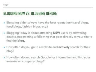 TEXT
BLOGGING NOW VS. BLOGGING BEFORE
▸ Blogging didn’t always have the best reputation (travel blogs,
food blogs, fashion blogs, etc.)
▸ Blogging today is about attracting NEW users by answering
doubts, not creating a following that goes directly to your site to
ﬁnd the blog.
▸ How often do you go to a website and actively search for their
blog?
▸ How often do you search Google for information and ﬁnd your
answers on company blogs?
 