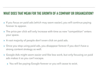 WHAT DOES THAT MEAN FOR THE GROWTH OF A COMPANY OR ORGANIZATION?
▸ If you focus on paid ads (which may seem easier), you will continue paying
forever to appear.
▸ The price per click will only increase with time as new “competition” enters
your space.
▸ A vast majority of people don’t even click on paid ads.
▸ Once you stop using paid ads, you disappear forever if you don’t have a
strong content strategy as well.
▸ Google Ads might seem easier and like less work, but only focusing on paid
ads makes it so you can’t escape.
▸ You will be paying Google forever or you will cease to exist.
 