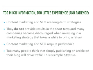 TOO MUCH INFORMATION, TOO LITTLE EXPERIENCE (AND PATIENCE)
▸ Content marketing and SEO are long-term strategies
▸ They do not provide results in the short term and many
companies become discouraged when investing in a
marketing strategy that takes a while to bring a return
▸ Content marketing and SEO require persistence
▸ Too many people think that simply publishing an article on
their blog will drive trafﬁc. This is simple not true.
 